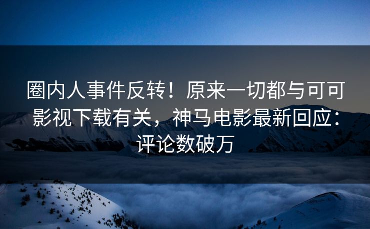 圈内人事件反转！原来一切都与可可影视下载有关，神马电影最新回应：评论数破万