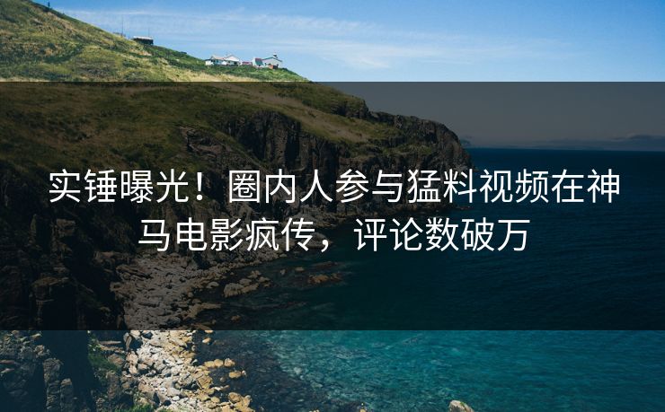 实锤曝光！圈内人参与猛料视频在神马电影疯传，评论数破万