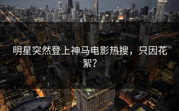 明星突然登上神马电影热搜，只因花絮？