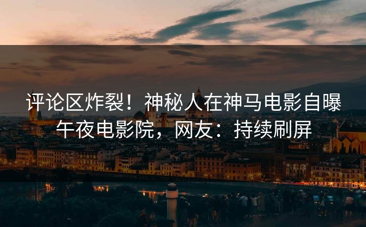 评论区炸裂！神秘人在神马电影自曝午夜电影院，网友：持续刷屏