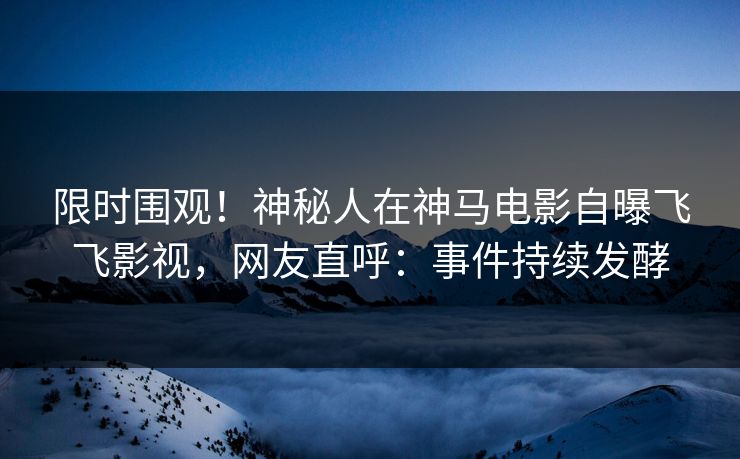 限时围观！神秘人在神马电影自曝飞飞影视，网友直呼：事件持续发酵
