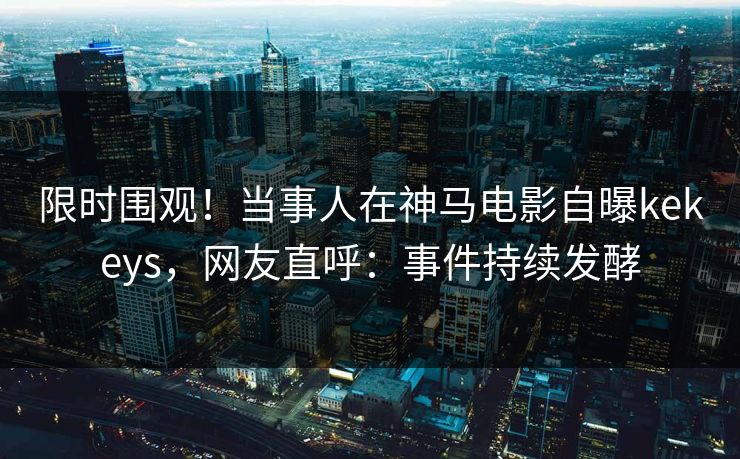 限时围观！当事人在神马电影自曝kekeys，网友直呼：事件持续发酵