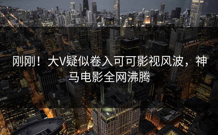 刚刚！大V疑似卷入可可影视风波，神马电影全网沸腾