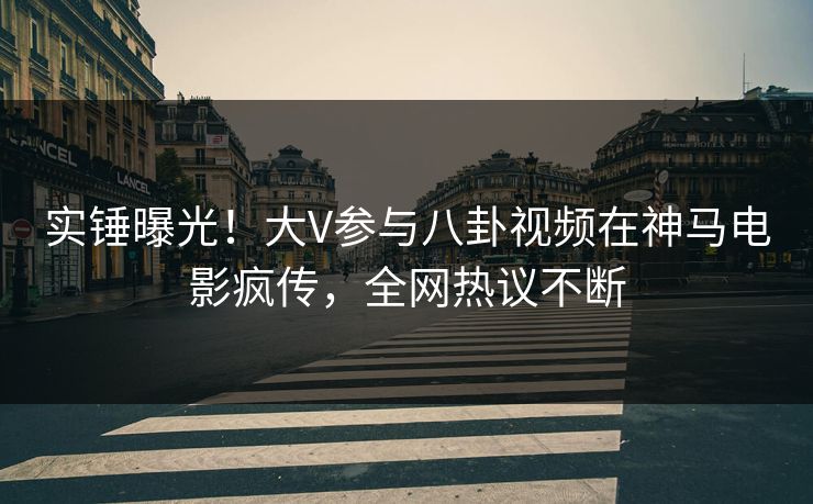 实锤曝光！大V参与八卦视频在神马电影疯传，全网热议不断