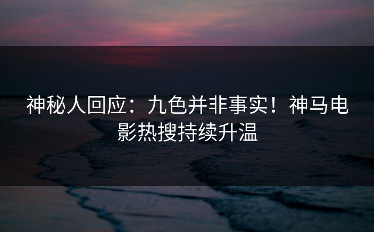 神秘人回应：九色并非事实！神马电影热搜持续升温