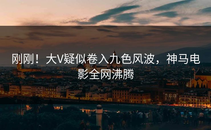 刚刚！大V疑似卷入九色风波，神马电影全网沸腾