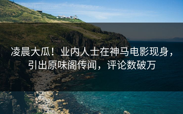 凌晨大瓜！业内人士在神马电影现身，引出原味阁传闻，评论数破万