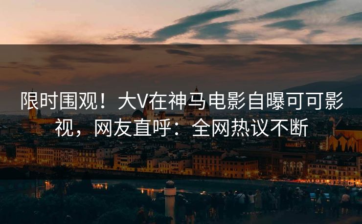 限时围观！大V在神马电影自曝可可影视，网友直呼：全网热议不断