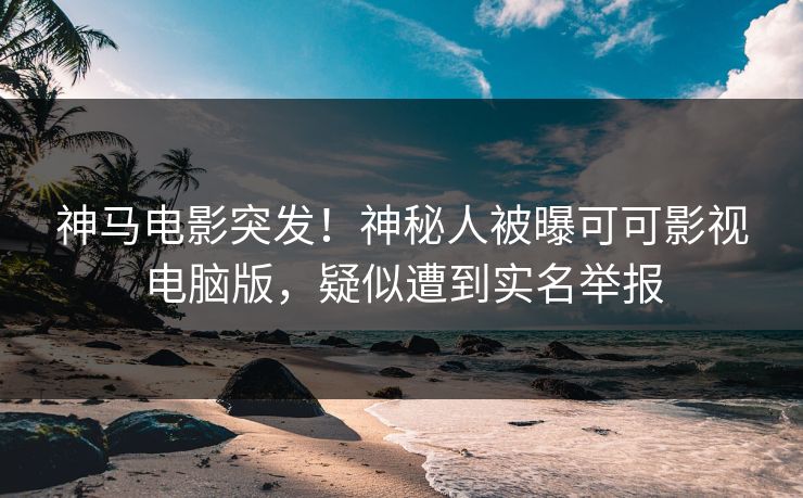 神马电影突发！神秘人被曝可可影视电脑版，疑似遭到实名举报