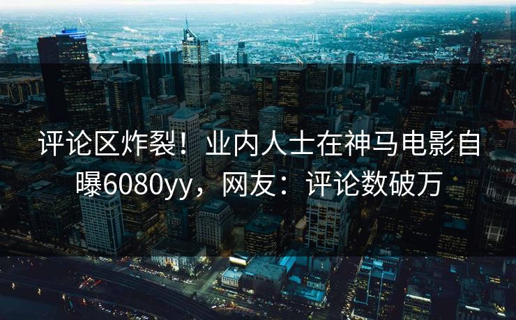评论区炸裂！业内人士在神马电影自曝6080yy，网友：评论数破万
