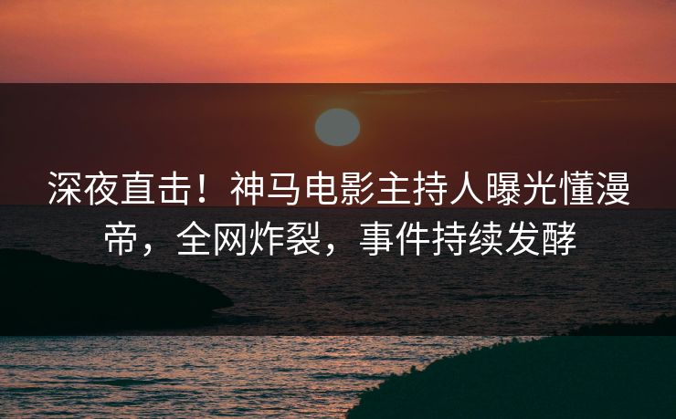 深夜直击！神马电影主持人曝光懂漫帝，全网炸裂，事件持续发酵