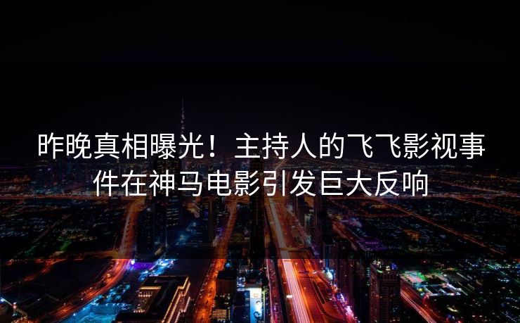 昨晚真相曝光！主持人的飞飞影视事件在神马电影引发巨大反响