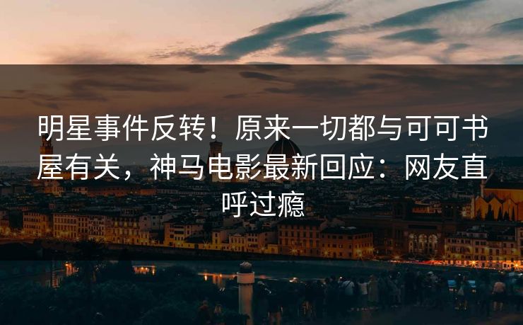 明星事件反转！原来一切都与可可书屋有关，神马电影最新回应：网友直呼过瘾
