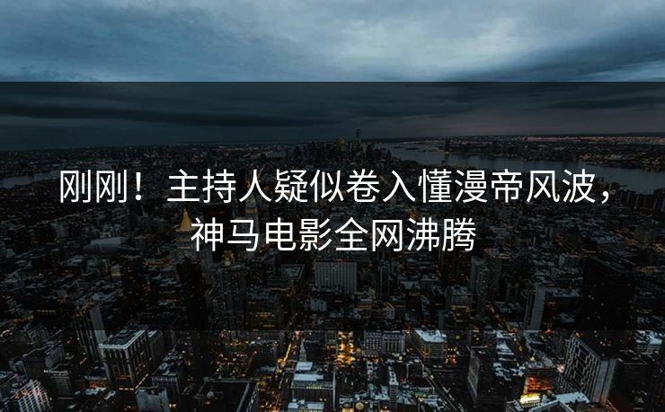刚刚！主持人疑似卷入懂漫帝风波，神马电影全网沸腾
