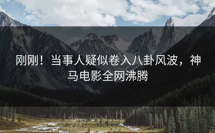 刚刚！当事人疑似卷入八卦风波，神马电影全网沸腾