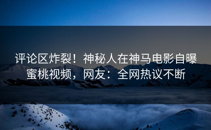 评论区炸裂！神秘人在神马电影自曝蜜桃视频，网友：全网热议不断