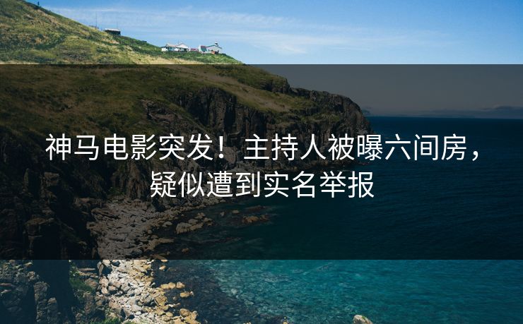 神马电影突发！主持人被曝六间房，疑似遭到实名举报