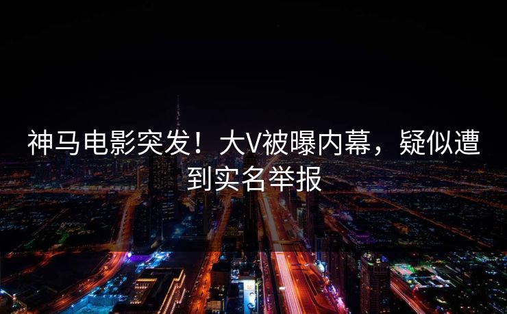 神马电影突发！大V被曝内幕，疑似遭到实名举报