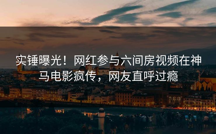 实锤曝光！网红参与六间房视频在神马电影疯传，网友直呼过瘾