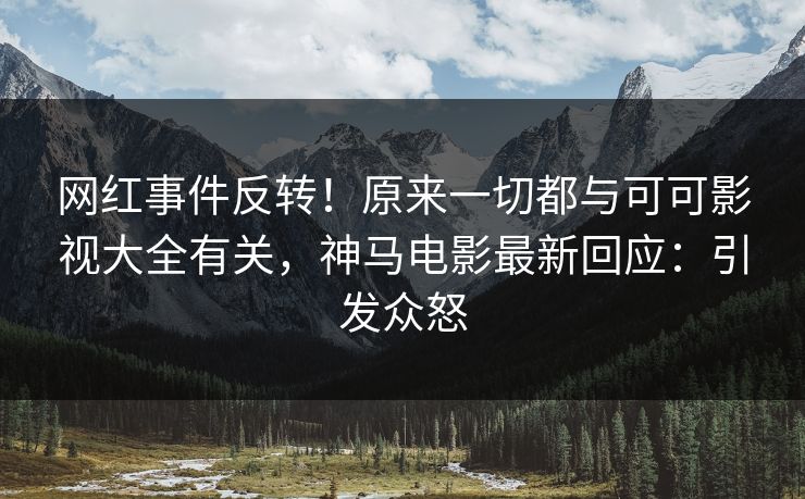 网红事件反转！原来一切都与可可影视大全有关，神马电影最新回应：引发众怒