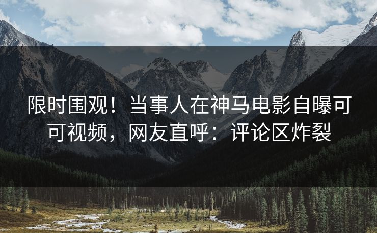 限时围观！当事人在神马电影自曝可可视频，网友直呼：评论区炸裂