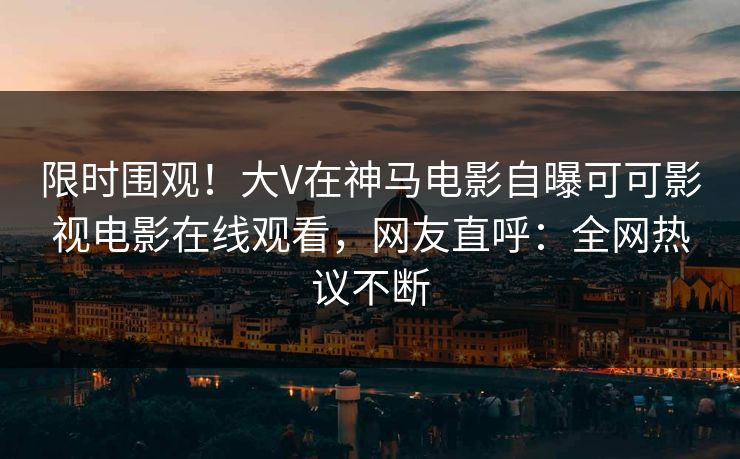 限时围观！大V在神马电影自曝可可影视电影在线观看，网友直呼：全网热议不断