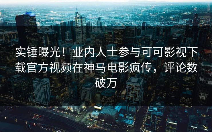 实锤曝光！业内人士参与可可影视下载官方视频在神马电影疯传，评论数破万