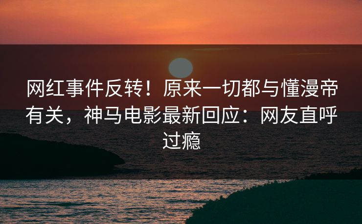 网红事件反转！原来一切都与懂漫帝有关，神马电影最新回应：网友直呼过瘾