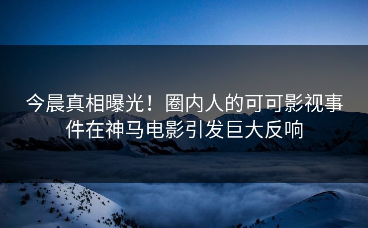 今晨真相曝光！圈内人的可可影视事件在神马电影引发巨大反响