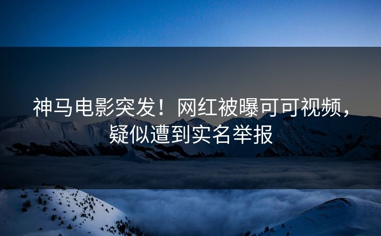 神马电影突发！网红被曝可可视频，疑似遭到实名举报