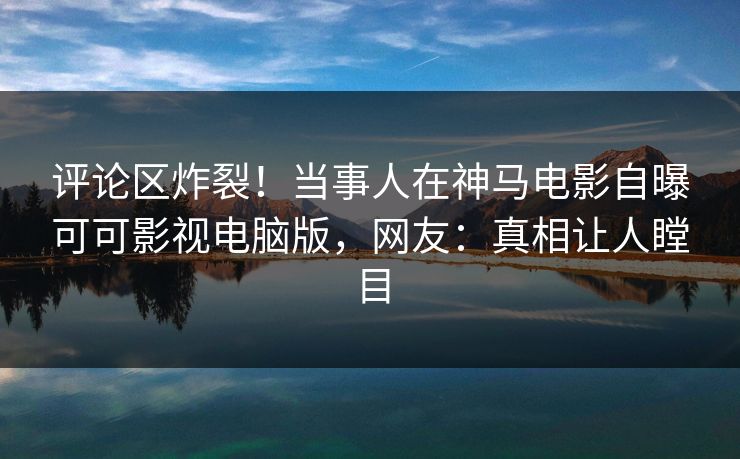评论区炸裂！当事人在神马电影自曝可可影视电脑版，网友：真相让人瞠目