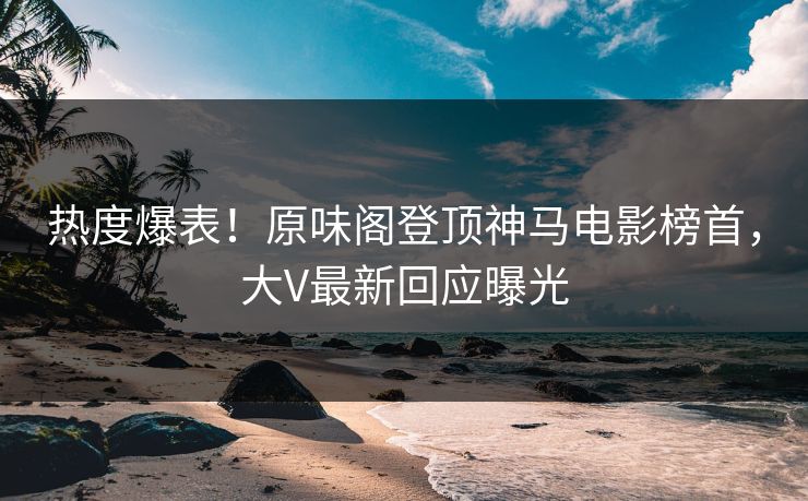 热度爆表！原味阁登顶神马电影榜首，大V最新回应曝光