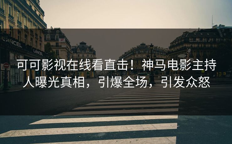 可可影视在线看直击！神马电影主持人曝光真相，引爆全场，引发众怒