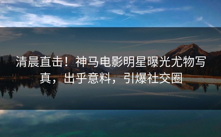 清晨直击！神马电影明星曝光尤物写真，出乎意料，引爆社交圈