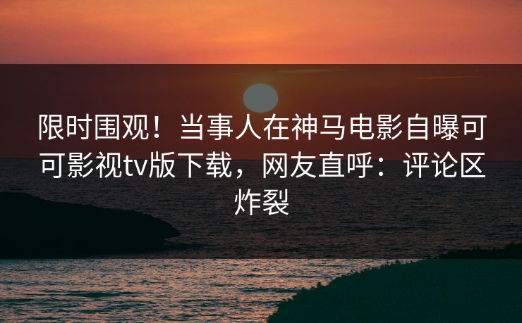 限时围观！当事人在神马电影自曝可可影视tv版下载，网友直呼：评论区炸裂