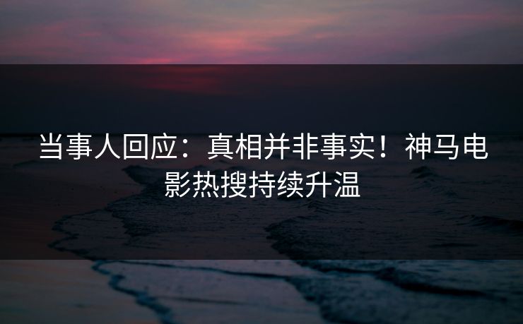 当事人回应：真相并非事实！神马电影热搜持续升温