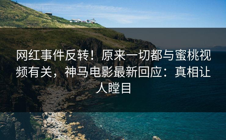 网红事件反转！原来一切都与蜜桃视频有关，神马电影最新回应：真相让人瞠目