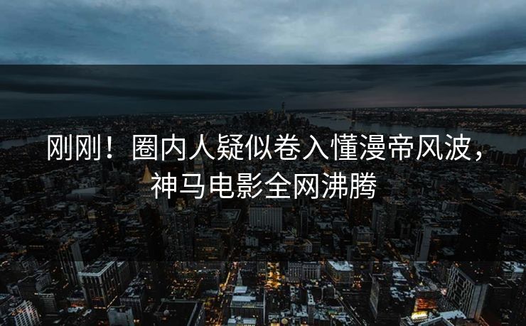 刚刚！圈内人疑似卷入懂漫帝风波，神马电影全网沸腾