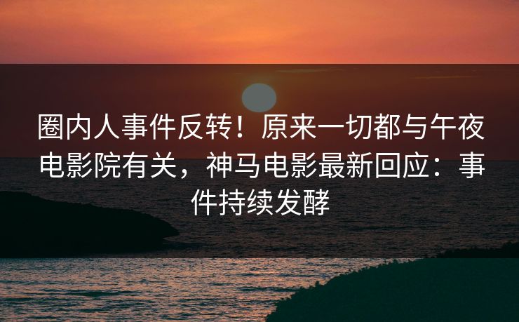 圈内人事件反转！原来一切都与午夜电影院有关，神马电影最新回应：事件持续发酵