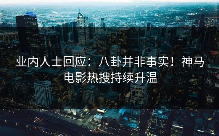 业内人士回应：八卦并非事实！神马电影热搜持续升温