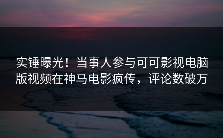 实锤曝光！当事人参与可可影视电脑版视频在神马电影疯传，评论数破万