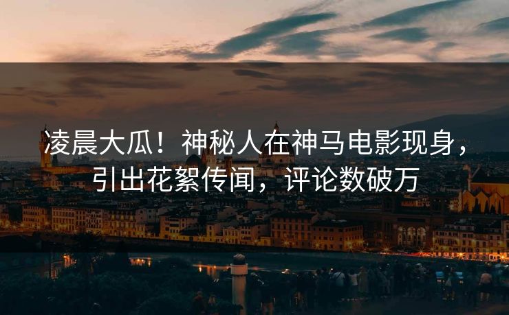 凌晨大瓜！神秘人在神马电影现身，引出花絮传闻，评论数破万