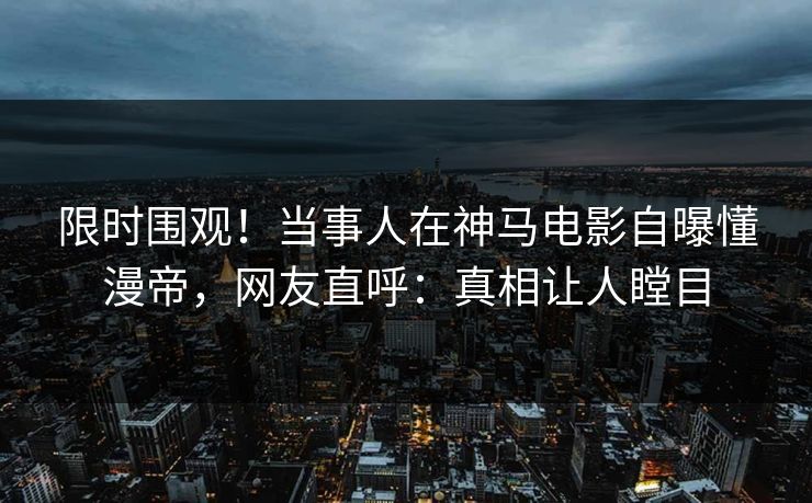 限时围观！当事人在神马电影自曝懂漫帝，网友直呼：真相让人瞠目