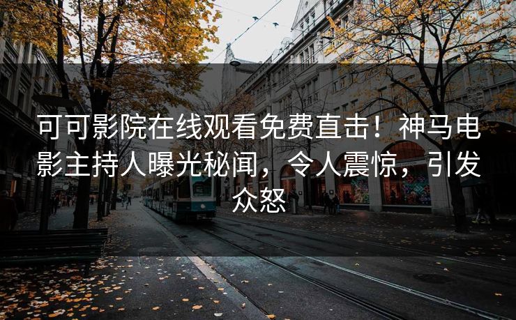 可可影院在线观看免费直击！神马电影主持人曝光秘闻，令人震惊，引发众怒