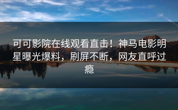 可可影院在线观看直击！神马电影明星曝光爆料，刷屏不断，网友直呼过瘾