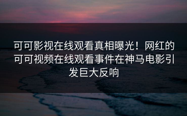 可可影视在线观看真相曝光！网红的可可视频在线观看事件在神马电影引发巨大反响