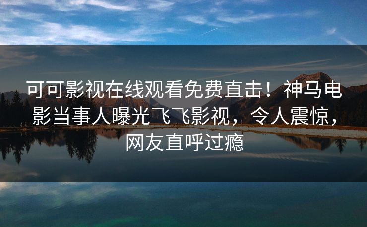 可可影视在线观看免费直击！神马电影当事人曝光飞飞影视，令人震惊，网友直呼过瘾