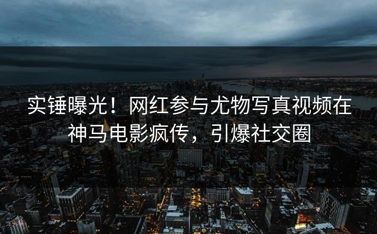实锤曝光！网红参与尤物写真视频在神马电影疯传，引爆社交圈