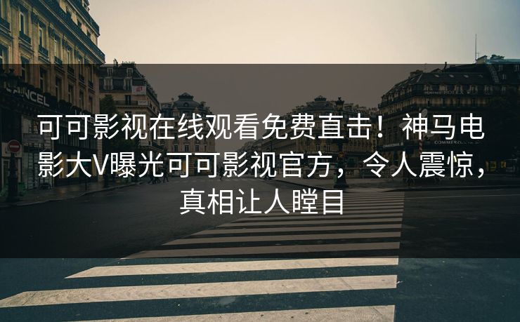 可可影视在线观看免费直击！神马电影大V曝光可可影视官方，令人震惊，真相让人瞠目