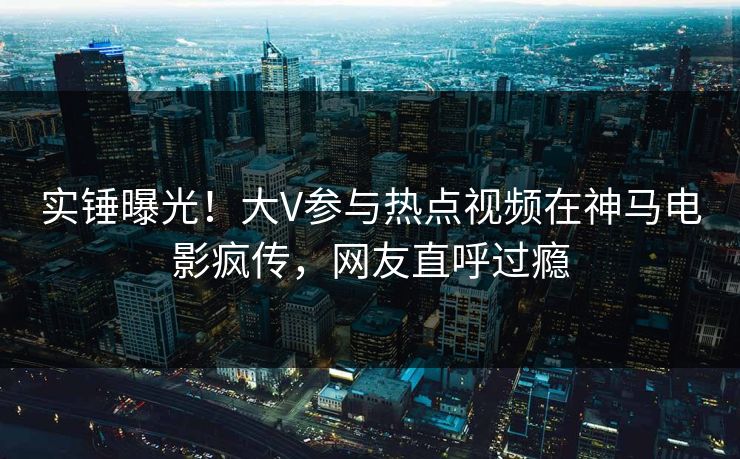 实锤曝光！大V参与热点视频在神马电影疯传，网友直呼过瘾